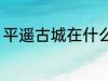 平遥古城在什么地方 平遥古城在哪里