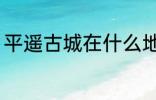 平遥古城在什么地方 平遥古城在哪里