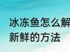 冰冻鱼怎么解冻还新鲜 冰冻鱼解冻还新鲜的方法