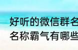 好听的微信群名称霸气 好听的微信群名称霸气有哪些