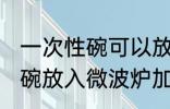 一次性碗可以放微波炉加热吗 一次性碗放入微波炉加热好吗