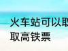 火车站可以取高铁票吗 能不能火车站取高铁票