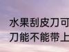 水果刮皮刀可以带上高铁吗 水果刮皮刀能不能带上高铁