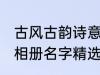 古风古韵诗意相册名字 古风古韵诗意相册名字精选