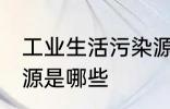 工业生活污染源是什么 工业生活污染源是哪些